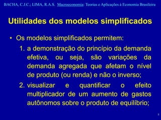 BACHA, C.J.C.; LIMA, R.A.S. Macroeconomia: Teorias e Aplicações à Economia Brasileira



  Utilidades dos modelos simplificados

   • Os modelos simplificados permitem:
        1. a demonstração do princípio da demanda
           efetiva, ou seja, são variações da
           demanda agregada que afetam o nível
           de produto (ou renda) e não o inverso;
        2. visualizar   e   quantificar o    efeito
           multiplicador de um aumento de gastos
           autônomos sobre o produto de equilíbrio;
                                                                                        8
 