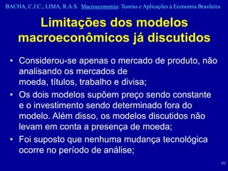 BACHA, C.J.C.; LIMA, R.A.S. Macroeconomia: Teorias e Aplicações à Economia Brasileira


       Limitações dos modelos
    macroeconômicos já discutidos
 • Considerou-se apenas o mercado de produto, não
   analisando os mercados de
   moeda, títulos, trabalho e divisa;
 • Os dois modelos supõem preço sendo constante
   e o investimento sendo determinado fora do
   modelo. Além disso, os modelos discutidos não
   levam em conta a presença de moeda;
 • Foi suposto que nenhuma mudança tecnológica
   ocorre no período de análise;
                                                                                        80
 
