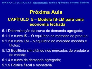 BACHA, C.J.C.; LIMA, R.A.S. Macroeconomia: Teorias e Aplicações à Economia Brasileira



                          Próxima Aula
     CAPÍTULO 5 – Modelo IS-LM para uma
             economia fechada
5.1 Determinação da curva de demanda agregada;
5.1.1 A curva IS – O equilíbrio no mercado de produto;
5.1.2 A curva LM – o equilíbrio no mercado moedas e
     títulos;
5.1.3 Equilíbrio simultâneo nos mercados de produto e
     de moeda;
5.1.4 A curva de demanda agregada;
5.1.5 Política fiscal e monetária.                     82
 