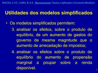 BACHA, C.J.C.; LIMA, R.A.S. Macroeconomia: Teorias e Aplicações à Economia Brasileira



  Utilidades dos modelos simplificados

   • Os modelos simplificados permitem:
        3. analisar os efeitos, sobre o produto de
           equilíbrio, de um aumento de gastos do
           governo de mesma magnitude que o
           aumento de arrecadação de impostos;
        4. analisar os efeitos sobre o produto de
           equilíbrio do aumento de propensão
           marginal a poupar sobre a renda
           disponível.                                                                  9
 