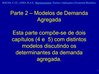 BACHA, C.J.C.; LIMA, R.A.S. Macroeconomia: Teorias e Aplicações à Economia Brasileira



       Parte 2 – Modelos de Demanda
                  Agregada

        Esta parte compõe-se de dois
        capítulos (4 e 5) com distintos
            modelos discutindo os
         determinantes da demanda
                   agregada.
                                                                                        1
 