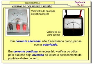 MEDIDAS ELÉTRICAS                    Capítulo 4
                                                  17 / 22
  MEDIDAS DE CORRENTE E TENSÃO

                  Voltímetro de bancada
                  de bobina móvel




                                Voltímetro de
                                 zero central

 Em corrente alternada, não é necessário preocupar-se
                  com a polaridade.

Em corrente contínua, é necessário verificar os pólos
para que não haja inversão de leitura e deslocamento do
ponteiro abaixo do zero.
 