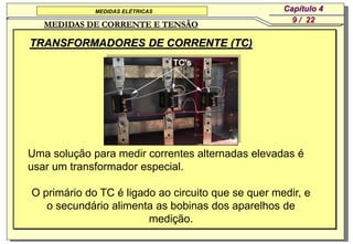 MEDIDAS ELÉTRICAS                      Capítulo 4
                                                      9 / 22
   MEDIDAS DE CORRENTE E TENSÃO

TRANSFORMADORES DE CORRENTE (TC)




Uma solução para medir correntes alternadas elevadas é
usar um transformador especial.

O primário do TC é ligado ao circuito que se quer medir, e
   o secundário alimenta as bobinas dos aparelhos de
                        medição.
 