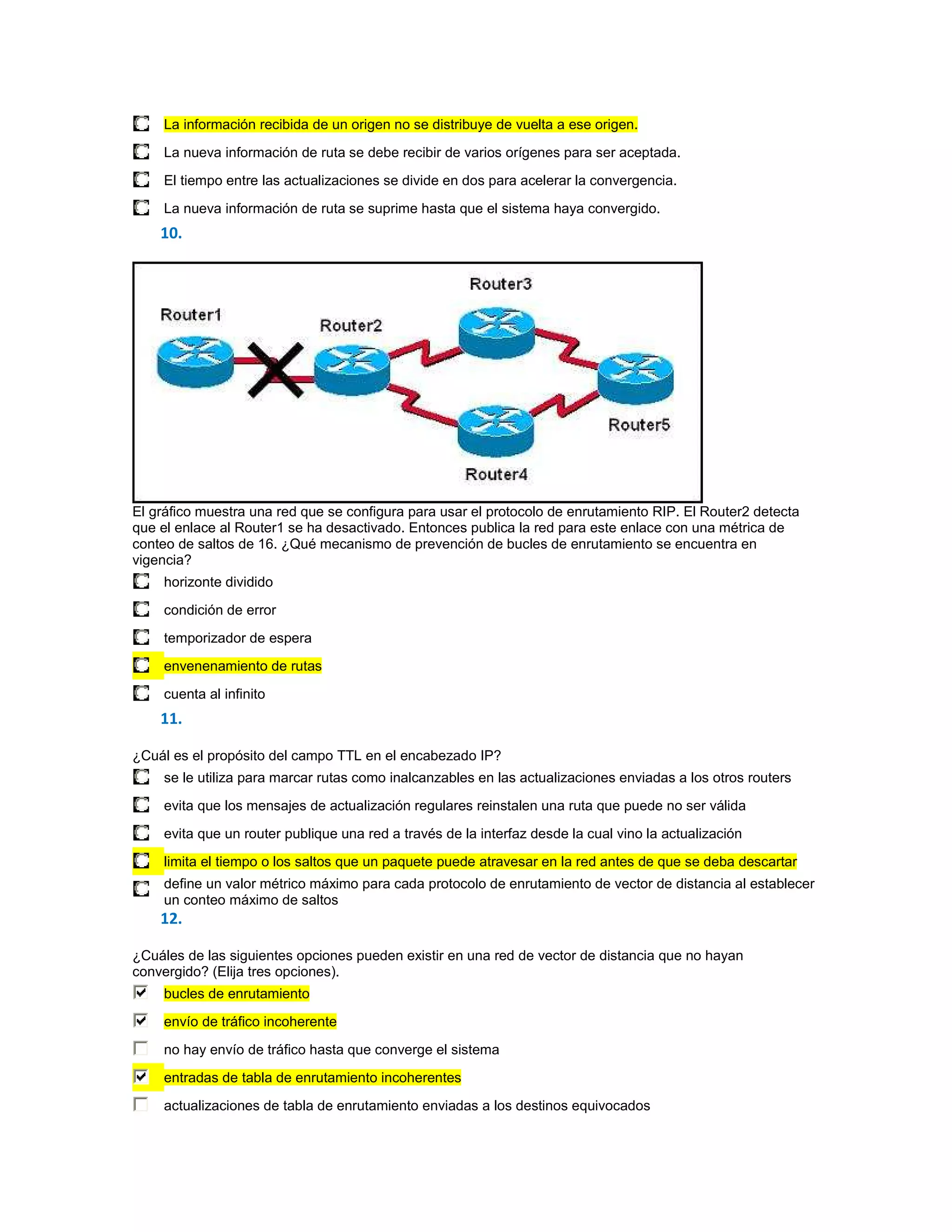 La información recibida de un origen no se distribuye de vuelta a ese origen.

     La nueva información de ruta se debe recibir de varios orígenes para ser aceptada.
     El tiempo entre las actualizaciones se divide en dos para acelerar la convergencia.

     La nueva información de ruta se suprime hasta que el sistema haya convergido.
    10.




El gráfico muestra una red que se configura para usar el protocolo de enrutamiento RIP. El Router2 detecta
que el enlace al Router1 se ha desactivado. Entonces publica la red para este enlace con una métrica de
conteo de saltos de 16. ¿Qué mecanismo de prevención de bucles de enrutamiento se encuentra en
vigencia?
     horizonte dividido

     condición de error
     temporizador de espera

     envenenamiento de rutas
     cuenta al infinito
    11.

¿Cuál es el propósito del campo TTL en el encabezado IP?
     se le utiliza para marcar rutas como inalcanzables en las actualizaciones enviadas a los otros routers

     evita que los mensajes de actualización regulares reinstalen una ruta que puede no ser válida
     evita que un router publique una red a través de la interfaz desde la cual vino la actualización
     limita el tiempo o los saltos que un paquete puede atravesar en la red antes de que se deba descartar
     define un valor métrico máximo para cada protocolo de enrutamiento de vector de distancia al establecer
     un conteo máximo de saltos
    12.

¿Cuáles de las siguientes opciones pueden existir en una red de vector de distancia que no hayan
convergido? (Elija tres opciones).
     bucles de enrutamiento
     envío de tráfico incoherente

     no hay envío de tráfico hasta que converge el sistema
     entradas de tabla de enrutamiento incoherentes

     actualizaciones de tabla de enrutamiento enviadas a los destinos equivocados
 