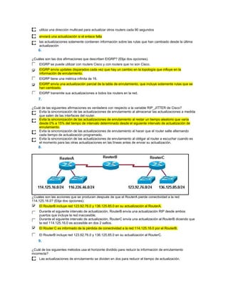 utiliza una dirección multicast para actualizar otros routers cada 90 segundos

     enviará una actualización si el enlace falla
     las actualizaciones solamente contienen información sobre las rutas que han cambiado desde la última
     actualización
    6.

¿Cuáles son las dos afirmaciones que describen EIGRP? (Elija dos opciones).
     EIGRP se puede utilizar con routers Cisco y con routers que no son Cisco.
     EIGRP envía updates disparados cada vez que hay un cambio en la topología que influye en la
     información de enrutamiento.
     EIGRP tiene una métrica infinita de 16.
     EIGRP envía una actualización parcial de la tabla de enrutamiento, que incluye solamente rutas que se
     han cambiado.
     EIGRP transmite sus actualizaciones a todos los routers en la red.
    7.

¿Cuál de las siguientes afirmaciones es verdadera con respecto a la variable RIP_JITTER de Cisco?
    Evita la sincronización de las actualizaciones de enrutamiento al almacenar las actualizaciones a medida
    que salen de las interfaces del router.
    Evita la sincronización de las actualizaciones de enrutamiento al restar un tiempo aleatorio que varía
    desde 0% a 15% del tiempo de intervalo determinado desde el siguiente intervalo de actualización de
    enrutamiento.
    Evita la sincronización de las actualizaciones de enrutamiento al hacer que el router salte alternando
    cada tiempo de actualización programado.
    Evita la sincronización de las actualizaciones de enrutamiento al obligar al router a escuchar cuando es
    el momento para las otras actualizaciones en las líneas antes de enviar su actualización.
    8.




¿Cuáles son las acciones que se producen después de que el RouterA pierde conectividad a la red
114.125.16.0? (Elija dos opciones).
     El RouterB incluye red 123.92.76.0 y 136.125.85.0 en su actualización al RouterA.
     Durante el siguiente intervalo de actualización, RouterB envía una actualización RIP desde ambos
     puertos que incluye la red inaccesible.
     Durante el siguiente intervalo de actualización, RouterC envía una actualización al RouterB diciendo que
     la red 114.125.16.0 es accesible en dos 2 saltos.
     El Router C es informado de la pérdida de conectividad a la red 114.125.16.0 por el RouterB.

     El RouterB incluye red 123.92.76.0 y 136.125.85.0 en su actualización al RouterC.
    9.

¿Cuál de los siguientes métodos usa el horizonte dividido para reducir la información de enrutamiento
incorrecta?
     Las actualizaciones de enrutamiento se dividen en dos para reducir el tiempo de actualización.
 