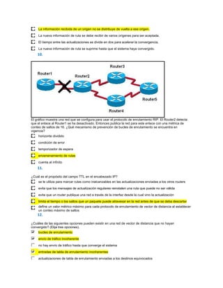 La información recibida de un origen no se distribuye de vuelta a ese origen.

     La nueva información de ruta se debe recibir de varios orígenes para ser aceptada.
     El tiempo entre las actualizaciones se divide en dos para acelerar la convergencia.

     La nueva información de ruta se suprime hasta que el sistema haya convergido.
    10.




El gráfico muestra una red que se configura para usar el protocolo de enrutamiento RIP. El Router2 detecta
que el enlace al Router1 se ha desactivado. Entonces publica la red para este enlace con una métrica de
conteo de saltos de 16. ¿Qué mecanismo de prevención de bucles de enrutamiento se encuentra en
vigencia?
     horizonte dividido

     condición de error
     temporizador de espera

     envenenamiento de rutas
     cuenta al infinito
    11.

¿Cuál es el propósito del campo TTL en el encabezado IP?
     se le utiliza para marcar rutas como inalcanzables en las actualizaciones enviadas a los otros routers

     evita que los mensajes de actualización regulares reinstalen una ruta que puede no ser válida
     evita que un router publique una red a través de la interfaz desde la cual vino la actualización
     limita el tiempo o los saltos que un paquete puede atravesar en la red antes de que se deba descartar
     define un valor métrico máximo para cada protocolo de enrutamiento de vector de distancia al establecer
     un conteo máximo de saltos
    12.

¿Cuáles de las siguientes opciones pueden existir en una red de vector de distancia que no hayan
convergido? (Elija tres opciones).
     bucles de enrutamiento
     envío de tráfico incoherente

     no hay envío de tráfico hasta que converge el sistema
     entradas de tabla de enrutamiento incoherentes

     actualizaciones de tabla de enrutamiento enviadas a los destinos equivocados
 