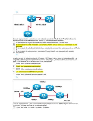 13.




Consulte la presentación. Los routers en esta red están ejecutando RIP. El Router A no ha recibido una
actualización del Router B en más de tres minutos. ¿Cómo responderá el Router A?
     El temporizador de espera esperará 60 segundos antes de eliminar la ruta de la tabla.
     El temporizador no válido marcará la ruta como no utilizable si no se recibe una actualización en 180
     segundos.
     El temporizador de actualización solicitará una actualización para las rutas que se aprendieron del Router
     B.
     El temporizador de saludo expirará después de 10 segundos y la ruta se purgará de la tabla de
     enrutamiento
    14.

Un administrador de red está evaluando RIP versus EIGRP para una red nueva. La red será sensible a la
congestión y debe responder rápidamente a cambios de topología. ¿Cuáles son dos buenas razones para
elegir EIGRP en lugar de RIP en este caso? (Elija dos opciones).
     EIGRP utiliza actualizaciones periódicas.
     EIGRP sólo actualiza vecinos afectados.

     EIGRP utiliza actualizaciones de broadcast.

     Las actualizaciones de EIGRP son parciales.
     EIGRP utiliza el eficiente algoritmo Bellman-Ford.
    15.




Consulte la presentación. ¿Qué ruta recorrerán los paquetes de la red 192.168.1.0/24 para alcanzar la red
10.0.0.0/8 si RIP es el protocolo de enrutamiento activo?
     La ruta será router A -> router B -> router C -> router E.
 
