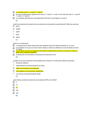 La ruta será router A -> router D -> router E.
     El router A balanceará la carga entre el router A -> router D -> router E y las rutas del router A -> router B
     -> router C -> router E.
     Los paquetes alternarán las rutas dependiendo del orden en que lleguen al router A.
    16.

¿Qué tres protocolos de enrutamiento son protocolos de enrutamiento vector-distancia? (Elija tres opciones).
     RIPv1

     EIGRP
     OSPF

     IS-IS
     RIPv2
    17.

¿Qué es un routing loop?
     un paquete que da saltos desde atrás hacia adelante entre dos interfaces loopback en un router
     una condición en la que una ruta de retorno desde un destino es diferente a la ruta de salida que forma
     un "bucle"
     una condición en la que un paquete es transmitido constantemente dentro de una serie de routers sin
     llegar nunca al destino pretendido
     la distribución de rutas desde un protocolo de enrutamiento a otro
    18.

¿Cuáles son las dos condiciones más probables para ocasionar un routing loop? (Elija dos opciones).
     fluctuación aleatoria

     implementación de direccionamiento con clase
     tablas de enrutamiento inconsistentes

     rutas estáticas incorrectamente configuradas

     una red que converge demasiado rápido
    19.

¿Qué métrica considera el protocolo de enrutamiento RIP como infinita?
     0
     15

     16
     224

     255
    20.
 