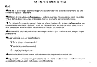 12
Tubo de raios catódicos (TRC)
Ecrã
➔O Ecrã do osciloscópio é constituído por uma superfície de vidro revestida interiormente por uma
substância especial – o Fósforo
➔O fósforo é uma substância fluorescente, e portanto, quando o feixe electrónico incide no ecrã do
TRC, o fósforo absorve a energia cinética dos electrões e converte-a em energia luminosa.
➔ Os materiais fluorescentes, como o fósforo ou o óxido de zinco, são também fosforescentes, que
é a capacidade do material continuar a emitir luz mesmo após se ter retirado o feixe. Desta forma, o
feixe de electrões ao varrer o ecrã, vai deixando um rasto da sua trajectória.
➔O intervalo de tempo de permanência da energia luminosa, após se retirar o feixe, designa-se por
persistência
➔A persistência pode ser classificada em:
➔Curta (alguns microssegundos)
➔Média (alguns milissegundos)
➔Longa (alguns segundos)
➔O ecrã dos osciloscópios utilizam normalmente fósforo de persistência média-curta
➔Alguns osciloscópios especiais, para observação e memorização de sinais de baixa frequência, em
aplicações biomédicas, usam materiais de persistência longa
 