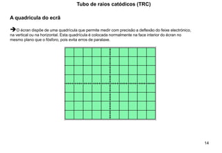 14
Tubo de raios catódicos (TRC)
A quadricula do ecrã
➔O écran dispõe de uma quadrícula que permite medir com precisão a deflexão do feixe electrónico,
na vertical ou na horizontal. Esta quadrícula é colocada normalmente na face interior do écran no
mesmo plano que o fósforo, pois evita erros de paralaxe.
 