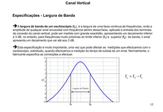 17
Especificações - Largura de Banda
Canal Vertical
➔A largura de banda de um osciloscópio (fC), é a largura de uma faixa continua de frequências, onde a
amplitude de qualquer sinal sinusoidal com frequência dentro dessa faixa, aplicado à entrada dos terminais
de conexão do canal vertical, pode ser medida com grande exactidão, apresentando um decaimento inferior
a 3 dB, no entanto, para frequências muito próximas do limite inferior (f1) e superior (f2) da banda, o sinal
apresenta um decaimento que vai até aos 3 dB.
➔Esta especificação é muito importante, uma vez que pode afectar as medições que efectuamos com o
osciloscópio, sobretudo, quando efectuamos a medição do tempo de subida de um sinal. Normalmente, o
fabricante especifica as correcções a efectuar.
1
2
c f
f
f −
=
 