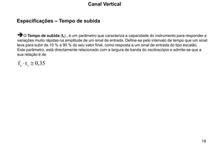 18
Especificações – Tempo de subida
Canal Vertical
➔O Tempo de subida (tr) , é um parâmetro que caracteriza a capacidade do instrumento para responder a
variações muito rápidas na amplitude de um sinal de entrada. Define-se pelo intervalo de tempo que um sinal
leva para subir de 10 % a 90 % do seu valor final, como resposta a um sinal de entrada do tipo escalão.
Este parâmetro, está directamente relacionado com a largura de banda do osciloscópio e admite-se que a
sua relação é de
0,35
t
f r
c 

 
