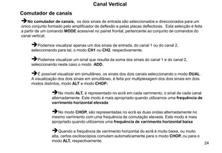 24
Canal Vertical
➔No comutador de canais, os dois sinais de entrada são seleccionados e direccionados para um
único conjunto formado pelo amplificador de deflexão e pelas placas deflectoras. Esta selecção é feita
a partir de um comando MODE acessível no painel frontal, pertencente ao conjunto de comandos do
canal vertical.
➔Podemos visualizar apenas um dos sinais de entrada, do canal 1 ou do canal 2,
seleccionando para tal, o modo CH1 ou CH2, respectivamente.
➔Podemos visualizar um sinal que resulta da soma dos sinais do canal 1 e do canal 2,
seleccionando neste caso o modo ADD.
➔É possível visualizar em simultâneo, os sinais dos dois canais seleccionando o modo DUAL.
A visualização dos dois sinais em simultâneo, é feita por multiplexagem dos dois sinais em dois
modos distintos, modo ALT e modo CHOP:
➔No modo ALT, é representado no ecrã em cada varrimento, o sinal de cada canal
alternadamente. Este modo é mais apropriado quando utilizamos uma frequência de
varrimento horizontal elevada
➔No modo CHOP, são representadas no ecrã as duas ondas alternadamente no
mesmo varrimento com uma frequência de comutação elevada. Este modo é mais
apropriado quando utilizamos uma frequência de varrimento horizontal baixa
➔Quando a frequência de varrimento horizontal do ecrã é muito baixa, ou muito
alta, certos osciloscópios comutam automaticamente para o modo CHOP, ou para o
modo ALT, respectivamente.
Comutador de canais
 