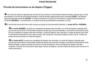 33
Circuito de sincronismo ou de disparo (Trigger)
Canal Horizontal
➔ Um sinal de disparo é gerado pelo circuito de sincronismo e transmitido à base de tempo, sempre que o sinal
de entrada no circuito de sincronismo atinge o nível de tensão seleccionado pelo comando LEVEL e de declive
seleccionado pelo comando SLOPE. O sinal de entrada no circuito de sincronismo é seleccionado através do
comando SOURCE, e normalmente, é o próprio sinal que pretendemos visualizar no ecrã.
➔O circuito de sincronismo tem dois modos principais de funcionamento distintos, o modo AUTO e NORMAL.
➔No modo NORMAL, quando as condições de disparo são reunidas, um sinal de disparo é gerado pelo
circuito de sincronismo e transmitido à base de tempo que inicia de imediato o varrimento horizontal do ecrã.
Se as condições de disparo não são reunidas, o sinal de disparo não é gerado e a base de tempo não inicia
o varrimento horizontal do ecrã, assim sendo, não é possível visualizar qualquer sinal no ecrã. A base de
tempo funciona sempre no modo de disparo.
➔No modo AUTO, quando as condições de disparo são reunidas, um sinal de disparo é gerado pelo
circuito de sincronismo e transmitido à base de tempo que inicia de imediato o varrimento horizontal do ecrã.
Nesta situação, a base de tempo funciona no modo de disparo. Se as condições de disparo não são
reunidas, o circuito de sincronismo após algum tempo de espera, comuta a base de tempo para funcionar no
modo automático.
 