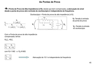 45
As Pontas de Prova
➔A Ponta de Prova de Alta Impedância (x10), desde que bem compensada, a atenuação do sinal
desde a ponta de prova até à entrada do osciloscópio é independente da frequência.
Vi Vo
Vi- Tensão à entrada
da ponta de prova
Vo- Tensão à entrada
do osciloscópio
s
s
s
i
i
i
i
i
i
i
o
C
jwR
1
R
C
jwR
1
R
C
jwR
1
R
V
V
+
+
+
+
=
Com a Ponta de prova de alta impedância
compensada, temos
RsCs =RiCi
s
i
i
i
o
R
R
R
V
V
+
=
com Ri=1 MΩ e Rs=9 MΩ
10
1
V
V
i
o
= Atenuação de 10:1 e independente da frequência
Osciloscópio + Ponta de prova de alta impedância (x10)
 