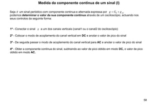 58
Seja um sinal periódico com componente continua e alternada expressa por
podemos determinar o valor da sua componente continua através de um osciloscópio, actuando nos
seus controlos da seguinte forma:
Medida da componente continua de um sinal (I)
1º - Conectar o sinal a um dos canais verticais (canal1 ou o canal2 do osciloscópio)
2º - Colocar o modo de acoplamento do canal vertical em DC e anotar o valor de pico do sinal
3º - De seguida passar o modo de acoplamento do canal vertical para AC e anotar o valor de pico do sinal
4º - Obter a componente continua do sinal, subtraindo ao valor de pico obtido em modo DC, o valor de pico
obtido em modo AC.
AC
g
G
g +
= 0
g
g
 