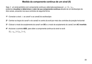 59
Seja um sinal periódico com componente continua e alternada expressa por
podemos visualizar e determinar o valor da sua componente continua através de um osciloscópio de
dois canais, actuando nos seus controlos da seguinte forma:
Medida da componente continua de um sinal (II)
1º - Conectar o sinal ao canal1 e ao canal2 do osciloscópio
2º - Centrar os traços do canal1 e do canal2 no centro do ecrã por meio dos controlos de posição horizontal
3º - Colocar o modo de acoplamento do canal1 em DC e o modo de acoplamento do canal 2 em AC invertido
4º - Accionar o controlo ADD, para obter a componente continua do sinal no ecrã
AC
g
G
g +
= 0
( ) ( ) 0
0 G
-g
g
G AC
AC =
+
+
g
g
 