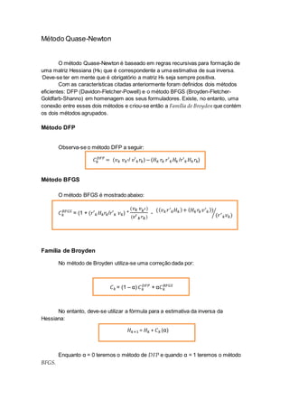 Método Quase-Newton
O método Quase-Newton é baseado em regras recursivas para formação de
uma matriz Hessiana (Hk) que é correspondente a uma estimativa de sua inversa.
‘Deve-se ter em mente que é obrigatório a matriz Hk seja sempre positiva.
Com as características citadas anteriormente foram definidos dois métodos
eficientes: DFP (Davidon-Fletcher-Powell) e o método BFGS (Broyden-Fletcher-
Goldfarb-Shanno) em homenagem aos seus formuladores. Existe, no entanto, uma
conexão entre esses dois métodos e criou-se então a Família de Broyden que contém
os dois métodos agrupados.
Método DFP
Observa-se o método DFP a seguir:
𝐶 𝑘
𝐷𝐹𝑃
= (𝑣 𝑘 𝑣 𝑘′/ 𝑣′ 𝑘 𝑟𝑘) – (𝐻 𝑘 𝑟𝑘 𝑟′ 𝑘 𝐻𝑘 /𝑟′ 𝑘 𝐻 𝑘 𝑟𝑘)
Método BFGS
O método BFGS é mostrado abaixo:
𝐶 𝑘
𝐵𝐹𝐺𝑆
= (1 + (𝑟′ 𝑘 𝐻 𝑘 𝑟𝑘/𝑟′ 𝑘 𝑣 𝑘) *
(𝑣 𝑘 𝑣 𝑘′)
(𝑣′
𝑘 𝑟 𝑘)
-
(( 𝑣 𝑘 𝑟′
𝑘 𝐻 𝑘)+ ( 𝐻 𝑘 𝑟𝑘 𝑣′
𝑘))
(𝑟′
𝑘 𝑣 𝑘)⁄
Família de Broyden
No método de Broyden utiliza-se uma correção dada por:
𝐶 𝑘 = (1 – α) 𝐶 𝑘
𝐷𝐹𝑃
+ α𝐶 𝑘
𝐵𝐹𝐺𝑆
No entanto, deve-se utilizar a fórmula para a estimativa da inversa da
Hessiana:
𝐻 𝑘+1 = 𝐻 𝑘 + 𝐶 𝑘 (α)
Enquanto α = 0 teremos o método de DFP e quando α = 1 teremos o método
BFGS.
 