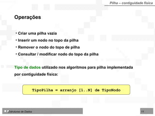 Pilha – contiguidade física TipoPilha = arranjo [1..N] de TipoNodo Operações Tipo de dados  utilizado nos algoritmos para pilha  implementada por contiguidade física: Criar uma pilha vazia Inserir um nodo no topo da pilha Remover o nodo do topo de pilha Consultar / modificar nodo do topo da pilha 