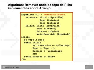 Algoritmo 4.3 -  RemoverPilhaArr  Entradas:  Pilha (TipoPilha) Topo (inteiro)  Base (inteiro)  Saídas:  Pilha (TipoPilha) Topo (inteiro)  Sucesso (lógico) ValorRemovido (TipoNodo) início se Topo    Base  então início ValorRemovido    Pilha[Topo] Topo    Topo - 1 Sucesso    verdadeiro fim senão Sucesso    falso fim  Algoritmo:  Remover nodo do topo de Pilha implementada sobre Arranjo 