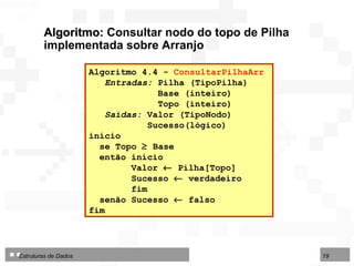 Algoritmo 4.4 -  ConsultarPilhaArr   Entradas:  Pilha (TipoPilha) Base (inteiro)  Topo (inteiro) Saídas:  Valor (TipoNodo) Sucesso(lógico) início se Topo    Base  então início Valor    Pilha[Topo] Sucesso    verdadeiro fim senão Sucesso    falso fim  Algoritmo:  Consultar nodo do topo de Pilha implementada sobre Arranjo 