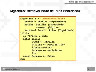 Pilha por encadeamento Algoritmo:  Remover nodo de Pilha Encadeada Algoritmo 4.7 -  RemoverPilhaEnc  Entrada:  PtPilha (TipoPtNodo)  Saídas:  PtPilha (TipoPtNodo) Sucesso (lógico) Variável local:  PtAux (TipoPtNodo) início se PtPilha    nulo então início PtAux    PtPilha PtPilha    PtPilha  .Elo liberar(PtAux) Sucesso    verdadeiro fim senão Sucesso    falso fim  