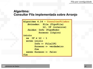 Algoritmo:  Consultar Fila implementada sobre Arranjo Fila por contiguidade Algoritmo 4.14 -  ConsultarFilaArr   Entradas:  Fila (TipoFila) LI, IF (inteiros) Saídas:  Info (TipoNodo) Sucesso (lógico) início se  IF    LI - 1  então início Info    Fila[IF] Sucesso    verdadeiro fim senão Sucesso    falso fim  
