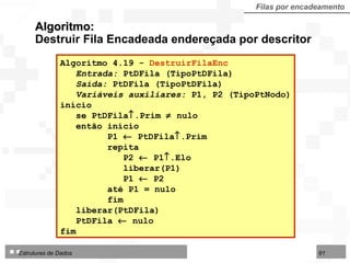 Algoritmo:  Destruir Fila Encadeada endereçada por descritor Filas por encadeamento Algoritmo 4.19 -  DestruirFilaEnc Entrada:  PtDFila (TipoPtDFila) Saída:  PtDFila (TipoPtDFila) Variáveis auxiliares:  P1, P2 (TipoPtNodo) início se PtDFila  .Prim    nulo  então início  P1    PtDFila  .Prim repita P2    P1  .Elo liberar(P1) P1    P2 até P1 = nulo fim liberar(PtDFila)  PtDFila    nulo fim  