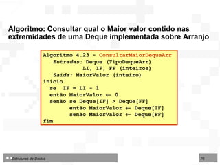Algoritmo:  Consultar qual o Maior valor contido nas extremidades de uma Deque implementada sobre Arranjo Algoritmo 4.23 -  ConsultarMaiorDequeArr   Entradas:  Deque (TipoDequeArr) LI, IF, FF (inteiros) Saída:  MaiorValor (inteiro) início se  IF = LI - 1  então MaiorValor    0 senão se Deque[IF] > Deque[FF] então MaiorValor    Deque[IF] senão MaiorValor    Deque[FF] fim  