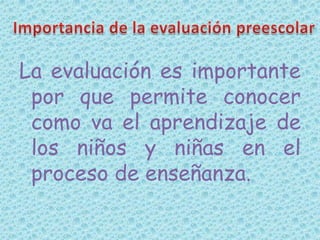 La evaluación es importante por que permite conocer como va el aprendizaje de los niños y niñas en el  proceso de enseñanza.Importancia de la evaluación preescolar