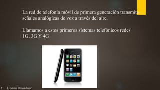 La red de telefonía móvil de primera generación transmite
señales analógicas de voz a través del aire.
Llamamos a estos primeros sistemas telefónicos redes
1G, 3G Y 4G
 J. Glenn Brookshear
 