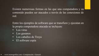 Existen numerosas formas en las que una computadora y su
contenido pueden ser atacados a través de las conexiones de
red.
Entre los ejemplos de software que se transfiere y ejecutan en
la propia computadora atacada se incluyen:
• Los virus
• Los gusanos
• Los caballos de Troya
• El software espía
 www.monografias.com › Computación › General
 