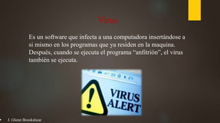 Virus
Es un software que infecta a una computadora insertándose a
si mismo en los programas que ya residen en la maquina.
Después, cuando se ejecuta el programa “anfitrión”, el virus
también se ejecuta.
 J. Glenn Brookshear
 