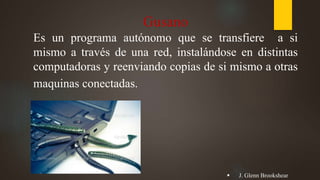 Gusano
Es un programa autónomo que se transfiere a si
mismo a través de una red, instalándose en distintas
computadoras y reenviando copias de si mismo a otras
maquinas conectadas.
 J. Glenn Brookshear
 