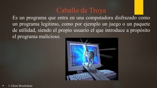 Caballo de Troya
Es un programa que entra en una computadora disfrazado como
un programa legitimo, como por ejemplo un juego o un paquete
de utilidad, siendo el propio usuario el que introduce a propósito
el programa malicioso.
 J. Glenn Brookshear
 