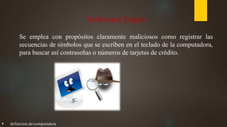 Software Espía
Se emplea con propósitos claramente maliciosos como registrar las
secuencias de símbolos que se escriben en el teclado de la computadora,
para buscar así contraseñas o números de tarjetas de crédito.
 definicion.de/computadora
 