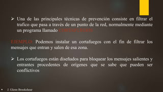  Una de las principales técnicas de prevención consiste en filtrar el
trafico que pasa a través de un punto de la red, normalmente mediante
un programa llamado CORTAFUEGOS
EJEMPLO: Podemos instalar un cortafuegos con el fin de filtrar los
mensajes que entran y salen de esa zona.
 Los cortafuegos están diseñados para bloquear los mensajes salientes y
entrantes procedentes de orígenes que se sabe que pueden ser
conflictivos
 J. Glenn Brookshear
 