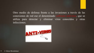 Otro medio de defensa frente a las invasiones a través de las
conexiones de red ese el denominado software antivirus, que se
utiliza para detectar y eliminar virus conocidos y otras
infecciones.
 J. Glenn Brookshear
 