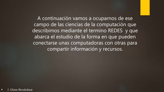 A continuación vamos a ocuparnos de ese
campo de las ciencias de la computación que
describimos mediante el termino REDES y que
abarca el estudio de la forma en que pueden
conectarse unas computadoras con otras para
compartir información y recursos.
 J. Glenn Brookshear
 