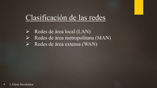 Clasificación de las redes
 Redes de área local (LAN)
 Redes de área metropolitana (MAN)
 Redes de área extensa (WAN)
 J. Glenn Brookshear
 