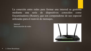 La conexión entre redes para formar una interred se gestiona
mediante una serie de dispositivos conocidos como
Encaminadores (Router), que son computadoras de uso especial
utilizadas para el reenvió de mensajes.
Interred
Interconexión de redes
 J. Glenn Brookshear
 