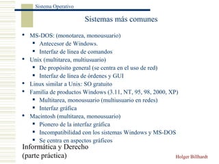 Informática y Derecho
(parte práctica) Holger Billhardt
Sistema Operativo
Sistemas más comunes
 MS-DOS: (monotarea, monousuario)
 Antecesor de Windows.
 Interfaz de línea de comandos
 Unix (multitarea, multiusuario)
 De propósito general (se centra en el uso de red)
 Interfaz de línea de órdenes y GUI
 Linux similar a Unix: SO gratuito
 Familia de productos Windows (3.11, NT, 95, 98, 2000, XP)
 Multitarea, monousuario (multiusuario en redes)
 Interfaz gráfica
 Macintosh (multitarea, monousuario)
 Pionero de la interfaz gráfica
 Incompatibilidad con los sistemas Windows y MS-DOS
 Se centra en aspectos gráficos
 