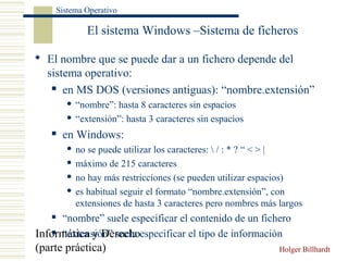 Informática y Derecho
(parte práctica) Holger Billhardt
Sistema Operativo
El sistema Windows –Sistema de ficheros
 El nombre que se puede dar a un fichero depende del
sistema operativo:
 en MS DOS (versiones antiguas): “nombre.extensión”
 “nombre”: hasta 8 caracteres sin espacios
 “extensión”: hasta 3 caracteres sin espacios
 en Windows:
 no se puede utilizar los caracteres:  / : * ? “ < > |
 máximo de 215 caracteres
 no hay más restricciones (se pueden utilizar espacios)
 es habitual seguir el formato “nombre.extensión”, con
extensiones de hasta 3 caracteres pero nombres más largos
 “nombre” suele especificar el contenido de un fichero
 “extensión” suele especificar el tipo de información
 