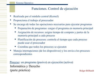 Informática y Derecho
(parte práctica) Holger Billhardt
Sistema Operativo
Funciones. Control de ejecución
 Realizada por el módulo central (Kernel)
 Proporciona el trabajo al procesador
 Se encarga de todas las operaciones necesarias para ejecutar programas
 Preparación de programas: cargar el programa en memoria principal
 Asignación de recursos: asigna tiempo de computo y partes de la
memoria principal a cada proceso
 Planificación de procesos: controla el tiempo que cada proceso
puede usar el procesador
 Coordina que todos los procesos se ejecuten
 Maneja interrupciones (de los dispositivos) y los envía a los procesos
correspondientes
Proceso: un programa (pasivo) en ejecución (activo)
 