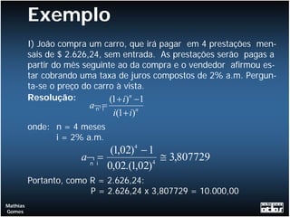 Exemplo
          I) João compra um carro, que irá pagar em 4 prestações men-
          sais de $ 2.626,24, sem entrada. As prestações serão pagas a
          partir do mês seguinte ao da compra e o vendedor afirmou es-
          tar cobrando uma taxa de juros compostos de 2% a.m. Pergun-
          ta-se o preço do carro à vista.
          Resolução:           (1+ i)n −1
                        a¬ =
                         n i
                               i(1+ i)n
          onde: n = 4 meses
                i = 2% a.m.
                             (1,02) − 1
                                     4

                      a¬ i=
                       n                4
                                          ≅ 3,807729
                            0,02.(1,02)
          Portanto, como R = 2.626,24:
                         P = 2.626,24 x 3,807729 = 10.000,00
Mathias
Gomes
 