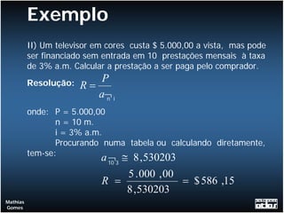 Exemplo
          II) Um televisor em cores custa $ 5.000,00 a vista, mas pode
          ser financiado sem entrada em 10 prestações mensais à taxa
          de 3% a.m. Calcular a prestação a ser paga pelo comprador.
          Resolução:       P
                       R=
                          a¬ i
                            n

          onde: P = 5.000,00
                 n = 10 m.
                 i = 3% a.m.
                 Procurando numa tabela ou calculando diretamente,
          tem-se:
                            a 10 3 ≅ 8 , 530203
                              ¬
                                    5 . 000 , 00
                            R =                  = $ 586 ,15
                                    8 , 530203
Mathias
Gomes
 