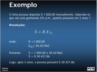 Exemplo
          I) Uma pessoa deposita $ 1.000,00 mensalmente. Sabendo-se
          que ela está ganhando 2% a.m., quanto possuirá em 2 anos ?

          Resolução:

                            S = R .S ¬ i
                                      n



          onde:         R =1.000,00
                       S 24 2= 30 , 421862
                         ¬

          Portanto:     S = 1.000,00 x 30,421862
                        S = $ 30.421,86

          Logo, após 2 anos, a pessoa possuirá $ 30.421,86.
Mathias
Gomes
 