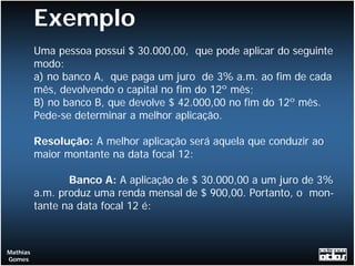 Exemplo
          Uma pessoa possui $ 30.000,00, que pode aplicar do seguinte
          modo:
          a) no banco A, que paga um juro de 3% a.m. ao fim de cada
          mês, devolvendo o capital no fim do 12º mês;
          B) no banco B, que devolve $ 42.000,00 no fim do 12º mês.
          Pede-se determinar a melhor aplicação.

          Resolução: A melhor aplicação será aquela que conduzir ao
          maior montante na data focal 12:

                 Banco A: A aplicação de $ 30.000,00 a um juro de 3%
          a.m. produz uma renda mensal de $ 900,00. Portanto, o mon-
          tante na data focal 12 é:



Mathias
Gomes
 