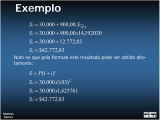 Exemplo
                SA = 30.000 + 900,00.S¬ 3
                                       12

                SA = 30.000 + 900,00 x14,192030
                SA = 30.000 + 12.772,83
                SA = $42.772,83
          Note-se que pela fórmula este resultado pode ser obtido dire-
          tamente:

                S = P (1 + i ) n
                SA = 30.000.(1,03)12
                SA = 30.000 x1,425761
                SA = $42.772,83

Mathias
Gomes
 