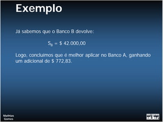 Exemplo
          Já sabemos que o Banco B devolve:

                       SB = $ 42.000,00

          Logo, concluímos que é melhor aplicar no Banco A, ganhando
          um adicional de $ 772,83.




Mathias
Gomes
 